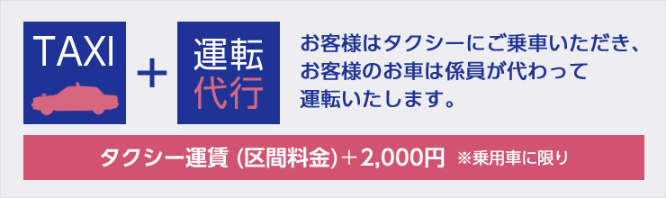 TAXI＋運転代行　お客様はタクシーにご乗車いただき、お客様のお車は係員が代わって運転いたします。　タクシー運賃（区間料金）＋2,000円※乗用車に限り